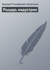 Рыцарь индустрии. Аверченко Аркадий - читать в Рулиб